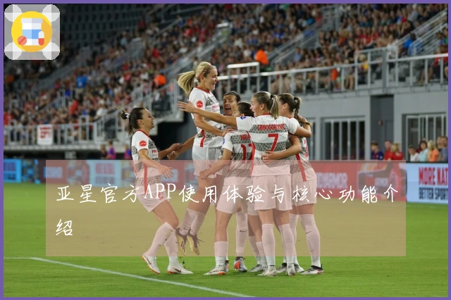 亚星官方APP使用体验与核心功能介绍