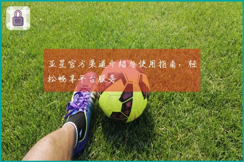 亚星官方渠道介绍与使用指南，轻松畅享平台服务