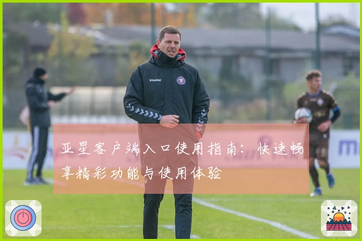 亚星客户端入口使用指南：快速畅享精彩功能与使用体验